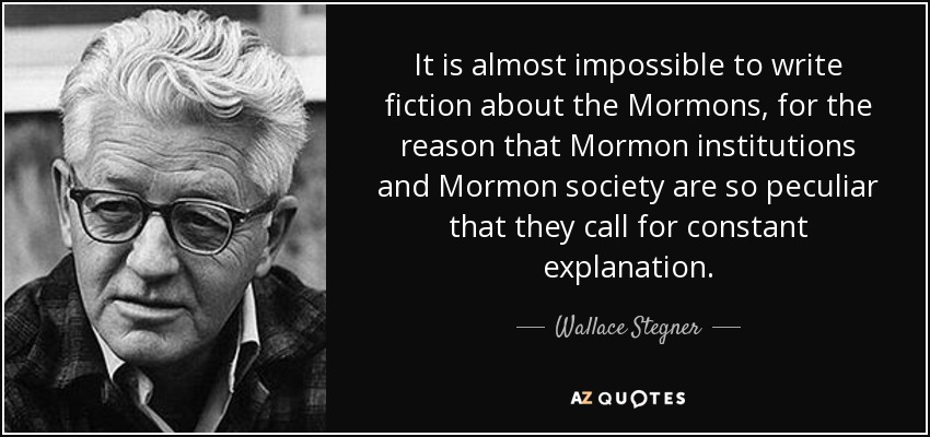 It is almost impossible to write fiction about the Mormons, for the reason that Mormon institutions and Mormon society are so peculiar that they call for constant explanation. - Wallace Stegner