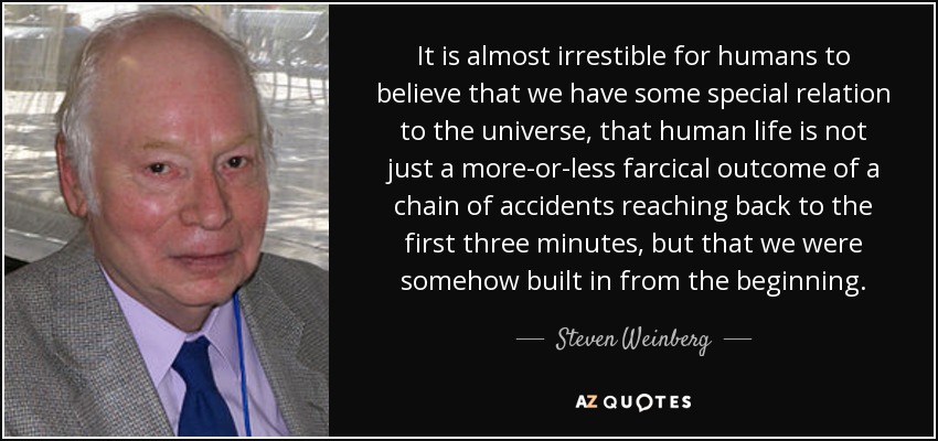 It is almost irrestible for humans to believe that we have some special relation to the universe, that human life is not just a more-or-less farcical outcome of a chain of accidents reaching back to the first three minutes, but that we were somehow built in from the beginning. - Steven Weinberg