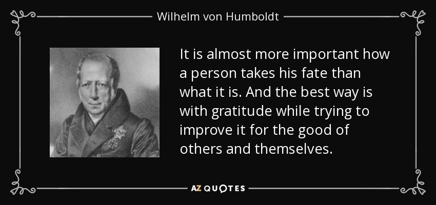 It is almost more important how a person takes his fate than what it is. And the best way is with gratitude while trying to improve it for the good of others and themselves. - Wilhelm von Humboldt