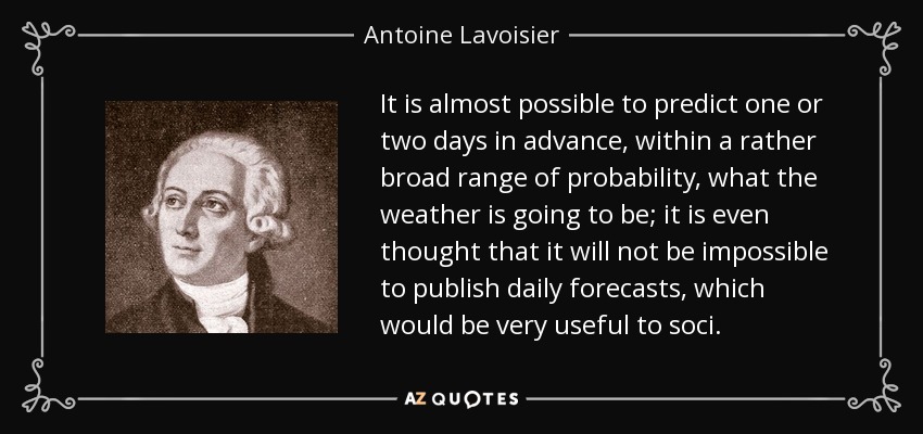 It is almost possible to predict one or two days in advance, within a rather broad range of probability, what the weather is going to be; it is even thought that it will not be impossible to publish daily forecasts, which would be very useful to soci. - Antoine Lavoisier