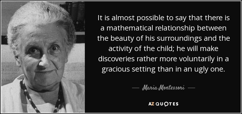 It is almost possible to say that there is a mathematical relationship between the beauty of his surroundings and the activity of the child; he will make discoveries rather more voluntarily in a gracious setting than in an ugly one. - Maria Montessori