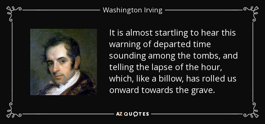 It is almost startling to hear this warning of departed time sounding among the tombs, and telling the lapse of the hour, which, like a billow, has rolled us onward towards the grave. - Washington Irving