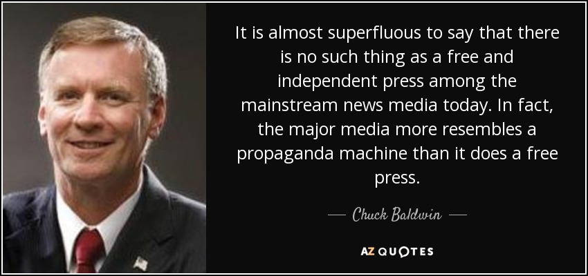 It is almost superfluous to say that there is no such thing as a free and independent press among the mainstream news media today. In fact, the major media more resembles a propaganda machine than it does a free press. - Chuck Baldwin