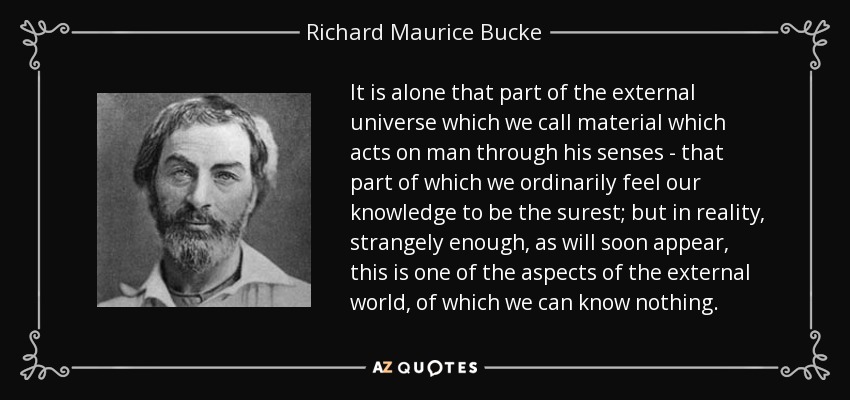 It is alone that part of the external universe which we call material which acts on man through his senses - that part of which we ordinarily feel our knowledge to be the surest; but in reality, strangely enough, as will soon appear, this is one of the aspects of the external world, of which we can know nothing. - Richard Maurice Bucke