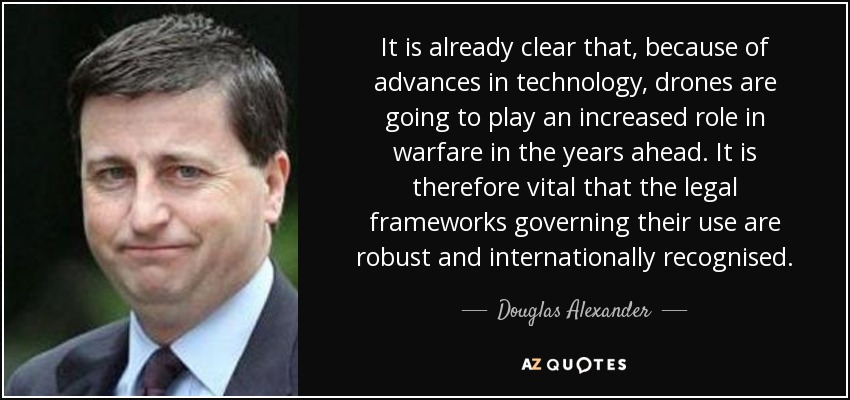 It is already clear that, because of advances in technology, drones are going to play an increased role in warfare in the years ahead. It is therefore vital that the legal frameworks governing their use are robust and internationally recognised. - Douglas Alexander