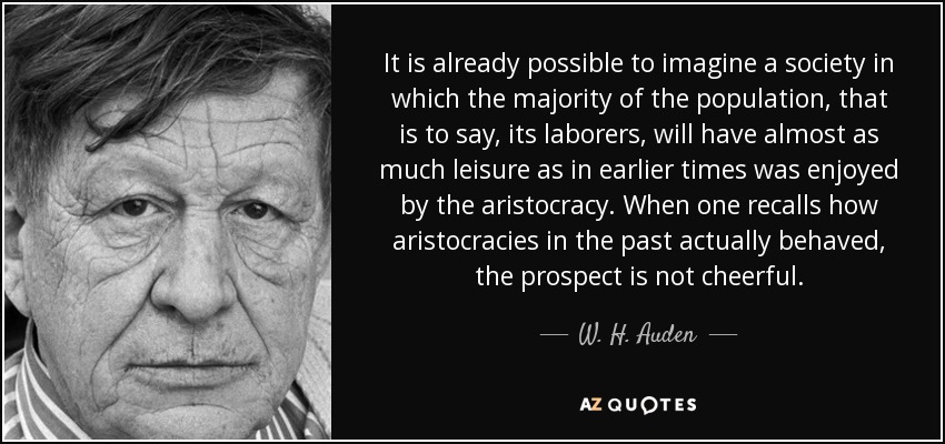 It is already possible to imagine a society in which the majority of the population, that is to say, its laborers, will have almost as much leisure as in earlier times was enjoyed by the aristocracy. When one recalls how aristocracies in the past actually behaved, the prospect is not cheerful. - W. H. Auden