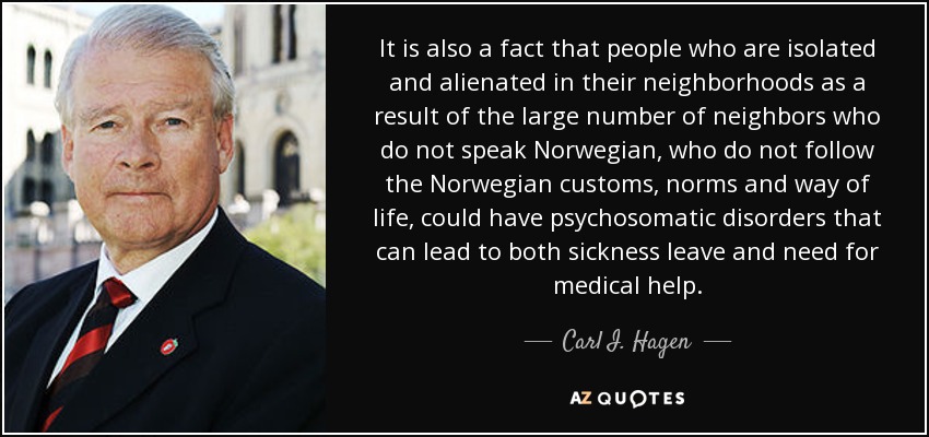 It is also a fact that people who are isolated and alienated in their neighborhoods as a result of the large number of neighbors who do not speak Norwegian, who do not follow the Norwegian customs, norms and way of life, could have psychosomatic disorders that can lead to both sickness leave and need for medical help. - Carl I. Hagen