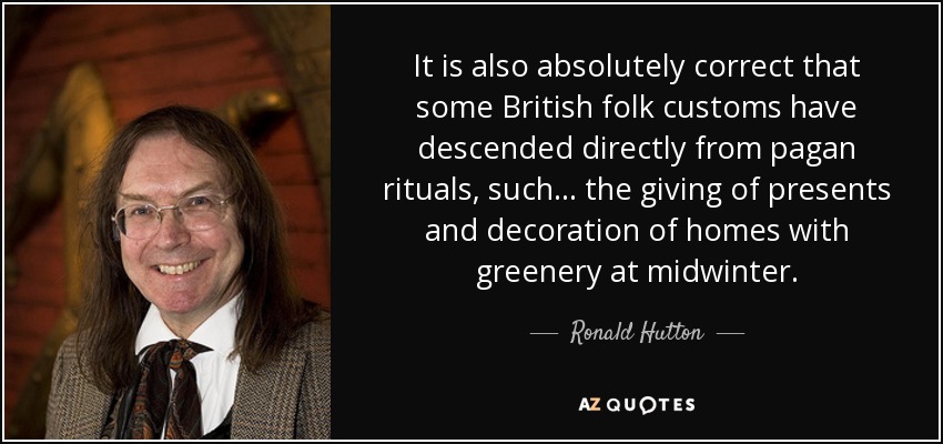 It is also absolutely correct that some British folk customs have descended directly from pagan rituals, such ... the giving of presents and decoration of homes with greenery at midwinter. - Ronald Hutton