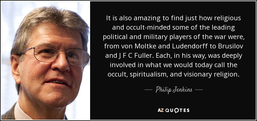 It is also amazing to find just how religious and occult-minded some of the leading political and military players of the war were, from von Moltke and Ludendorff to Brusilov and J F C Fuller. Each, in his way, was deeply involved in what we would today call the occult, spiritualism, and visionary religion. - Philip Jenkins