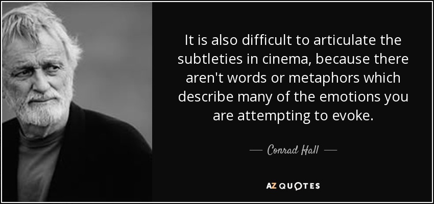 It is also difficult to articulate the subtleties in cinema, because there aren't words or metaphors which describe many of the emotions you are attempting to evoke. - Conrad Hall