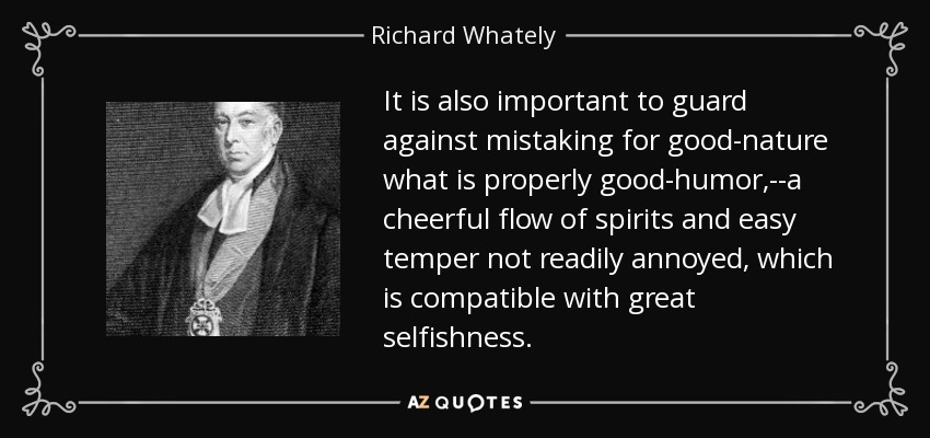 It is also important to guard against mistaking for good-nature what is properly good-humor,--a cheerful flow of spirits and easy temper not readily annoyed, which is compatible with great selfishness. - Richard Whately