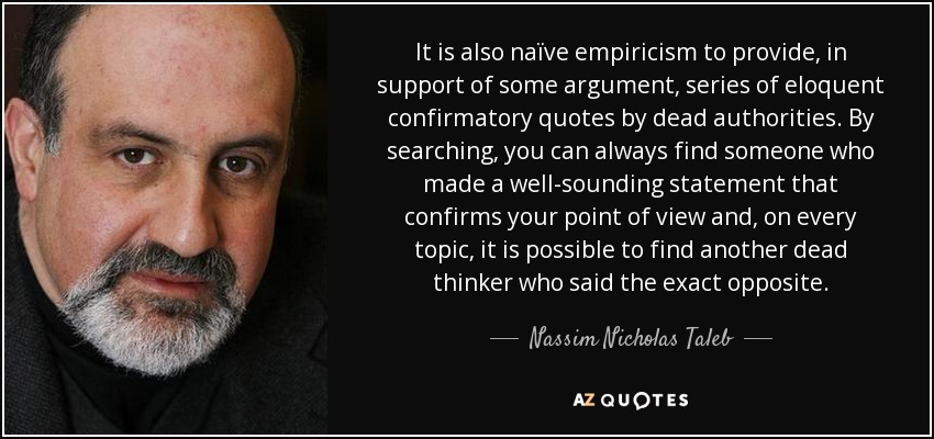 It is also naïve empiricism to provide, in support of some argument, series of eloquent confirmatory quotes by dead authorities. By searching, you can always find someone who made a well-sounding statement that confirms your point of view and, on every topic, it is possible to find another dead thinker who said the exact opposite. - Nassim Nicholas Taleb