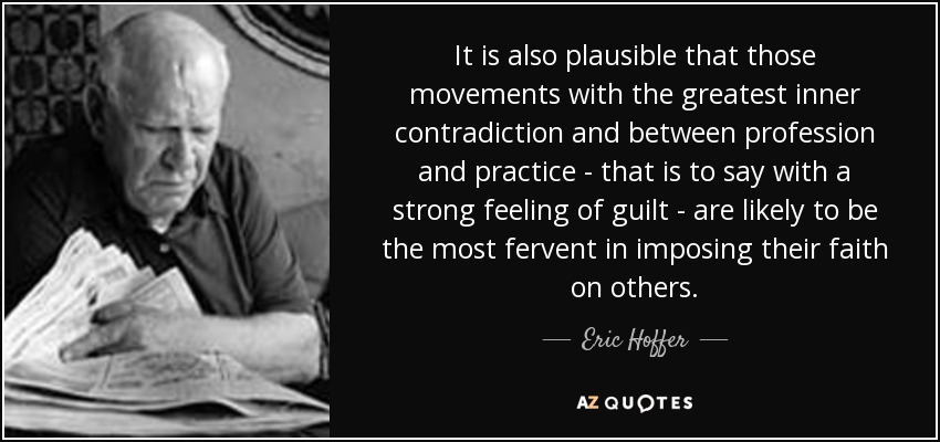 It is also plausible that those movements with the greatest inner contradiction and between profession and practice - that is to say with a strong feeling of guilt - are likely to be the most fervent in imposing their faith on others. - Eric Hoffer