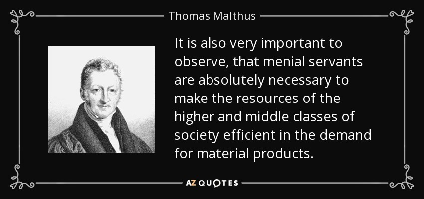 It is also very important to observe, that menial servants are absolutely necessary to make the resources of the higher and middle classes of society efficient in the demand for material products. - Thomas Malthus