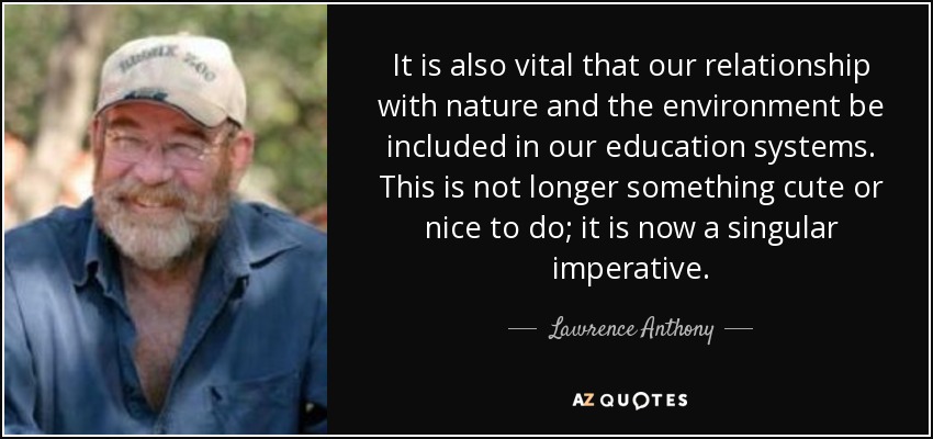 It is also vital that our relationship with nature and the environment be included in our education systems. This is not longer something cute or nice to do; it is now a singular imperative. - Lawrence Anthony
