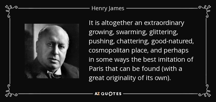 It is altogether an extraordinary growing, swarming, glittering, pushing, chattering, good-natured, cosmopolitan place, and perhaps in some ways the best imitation of Paris that can be found (with a great originality of its own). - Henry James