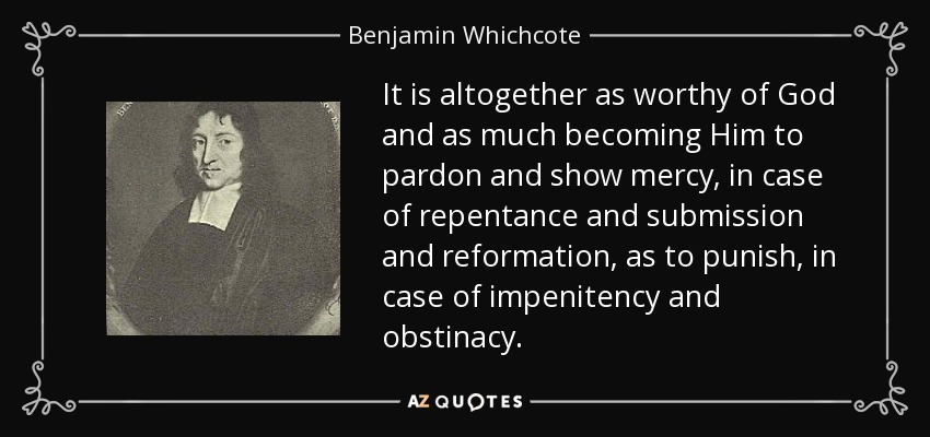 It is altogether as worthy of God and as much becoming Him to pardon and show mercy, in case of repentance and submission and reformation, as to punish, in case of impenitency and obstinacy. - Benjamin Whichcote