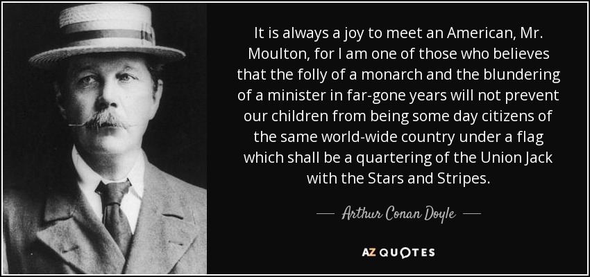 It is always a joy to meet an American, Mr. Moulton, for I am one of those who believes that the folly of a monarch and the blundering of a minister in far-gone years will not prevent our children from being some day citizens of the same world-wide country under a flag which shall be a quartering of the Union Jack with the Stars and Stripes. - Arthur Conan Doyle