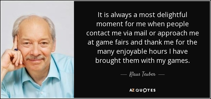It is always a most delightful moment for me when people contact me via mail or approach me at game fairs and thank me for the many enjoyable hours I have brought them with my games. - Klaus Teuber