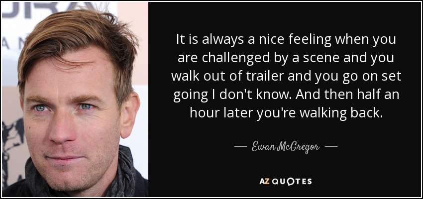 It is always a nice feeling when you are challenged by a scene and you walk out of trailer and you go on set going I don't know. And then half an hour later you're walking back. - Ewan McGregor