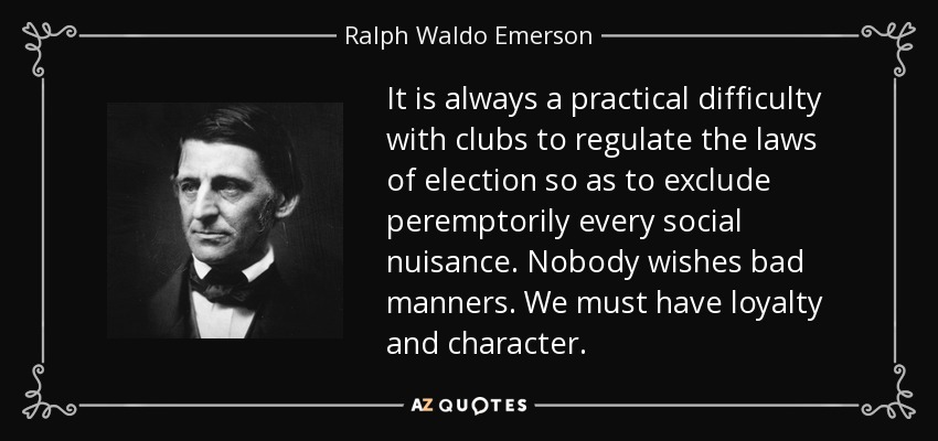 It is always a practical difficulty with clubs to regulate the laws of election so as to exclude peremptorily every social nuisance. Nobody wishes bad manners. We must have loyalty and character. - Ralph Waldo Emerson