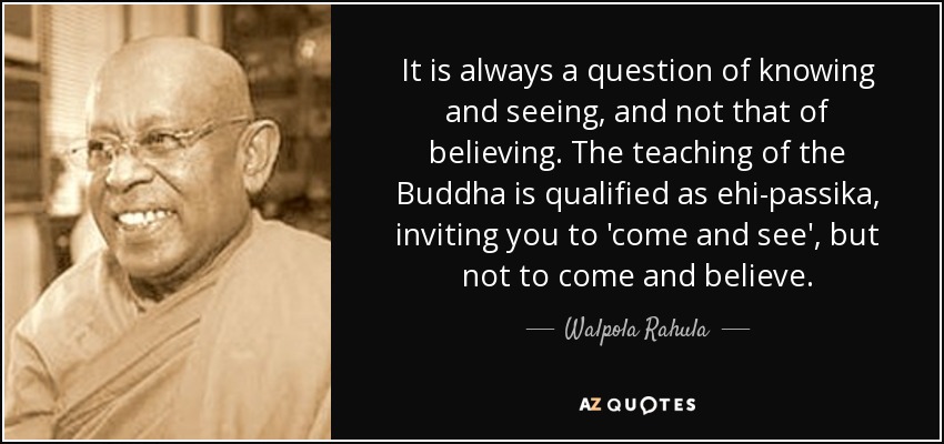 It is always a question of knowing and seeing, and not that of believing. The teaching of the Buddha is qualified as ehi-passika, inviting you to 'come and see', but not to come and believe. - Walpola Rahula