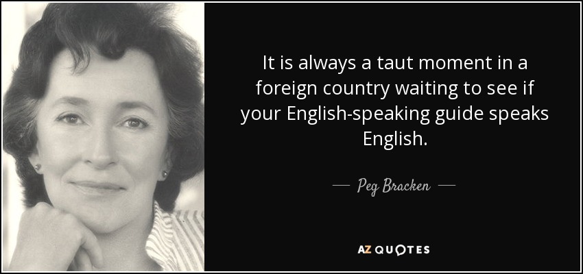 It is always a taut moment in a foreign country waiting to see if your English-speaking guide speaks English. - Peg Bracken