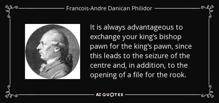 It is always advantageous to exchange your king's bishop pawn for the king's pawn, since this leads to the seizure of the centre and, in addition, to the opening of a file for the rook. - Francois-Andre Danican Philidor
