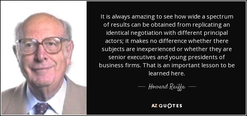 It is always amazing to see how wide a spectrum of results can be obtained from replicating an identical negotiation with different principal actors; it makes no difference whether there subjects are inexperienced or whether they are senior executives and young presidents of business firms. That is an important lesson to be learned here. - Howard Raiffa