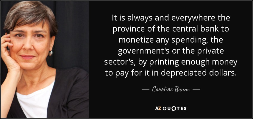 It is always and everywhere the province of the central bank to monetize any spending, the government's or the private sector's, by printing enough money to pay for it in depreciated dollars. - Caroline Baum