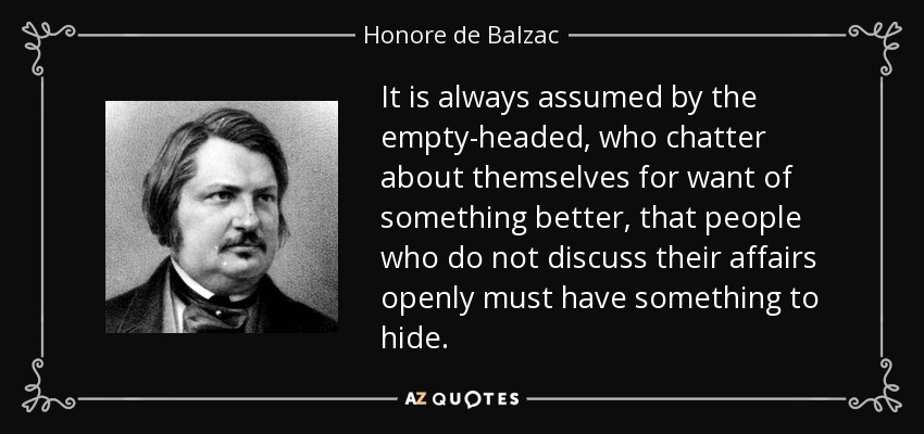 It is always assumed by the empty-headed, who chatter about themselves for want of something better, that people who do not discuss their affairs openly must have something to hide. - Honore de Balzac