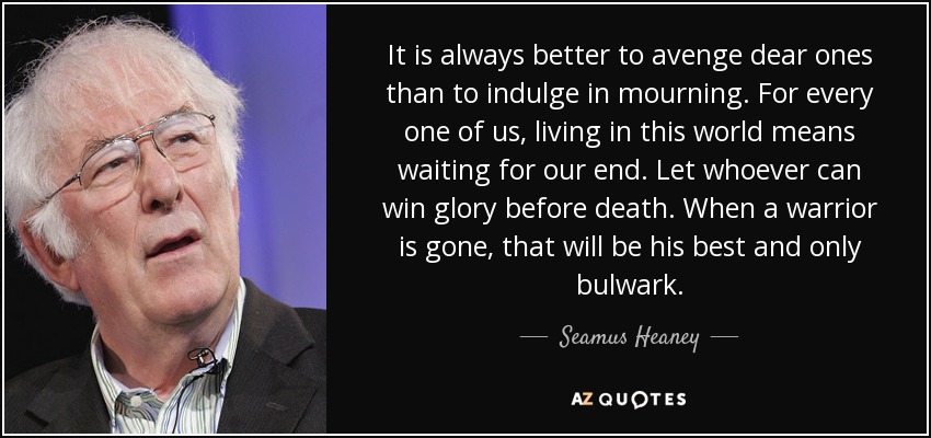 It is always better to avenge dear ones than to indulge in mourning. For every one of us, living in this world means waiting for our end. Let whoever can win glory before death. When a warrior is gone, that will be his best and only bulwark. - Seamus Heaney