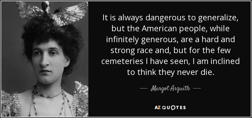 It is always dangerous to generalize, but the American people, while infinitely generous, are a hard and strong race and, but for the few cemeteries I have seen, I am inclined to think they never die. - Margot Asquith