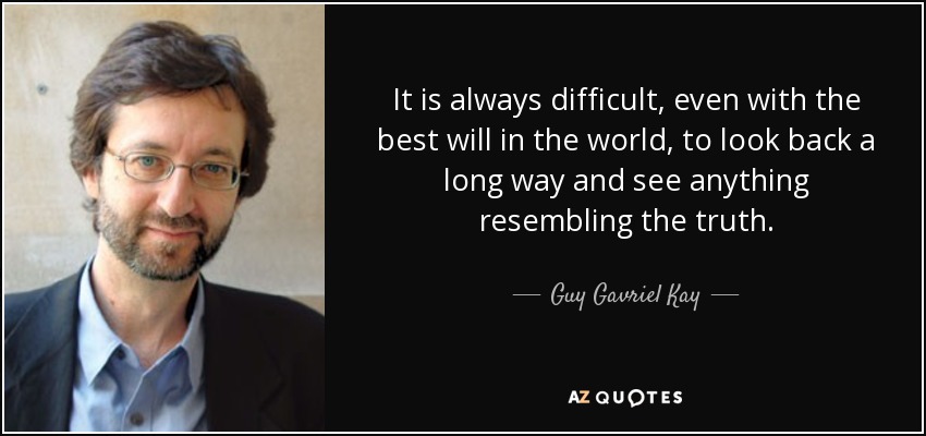 It is always difficult, even with the best will in the world, to look back a long way and see anything resembling the truth. - Guy Gavriel Kay