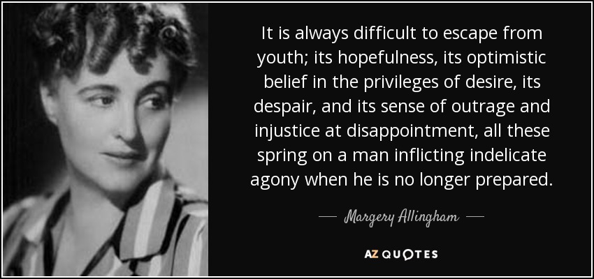 It is always difficult to escape from youth; its hopefulness, its optimistic belief in the privileges of desire, its despair, and its sense of outrage and injustice at disappointment, all these spring on a man inflicting indelicate agony when he is no longer prepared. - Margery Allingham