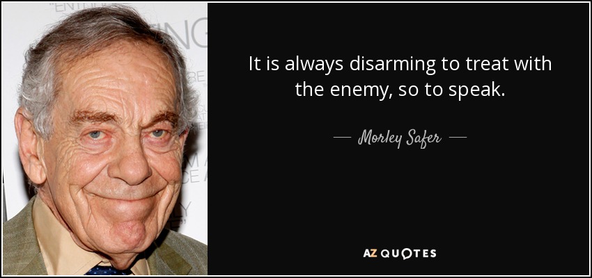 It is always disarming to treat with the enemy, so to speak. - Morley Safer