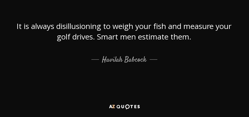 It is always disillusioning to weigh your fish and measure your golf drives. Smart men estimate them. - Havilah Babcock
