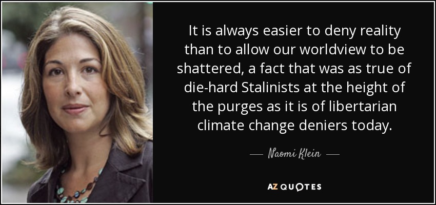 It is always easier to deny reality than to allow our worldview to be shattered, a fact that was as true of die-hard Stalinists at the height of the purges as it is of libertarian climate change deniers today. - Naomi Klein
