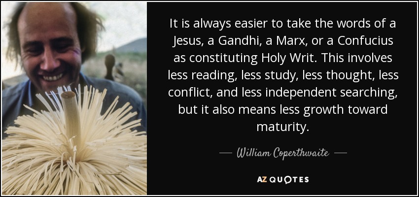 It is always easier to take the words of a Jesus, a Gandhi, a Marx, or a Confucius as constituting Holy Writ. This involves less reading, less study, less thought, less conflict, and less independent searching, but it also means less growth toward maturity. - William Coperthwaite