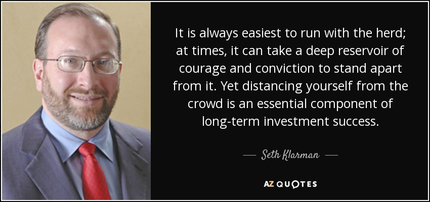 It is always easiest to run with the herd; at times, it can take a deep reservoir of courage and conviction to stand apart from it. Yet distancing yourself from the crowd is an essential component of long-term investment success. - Seth Klarman