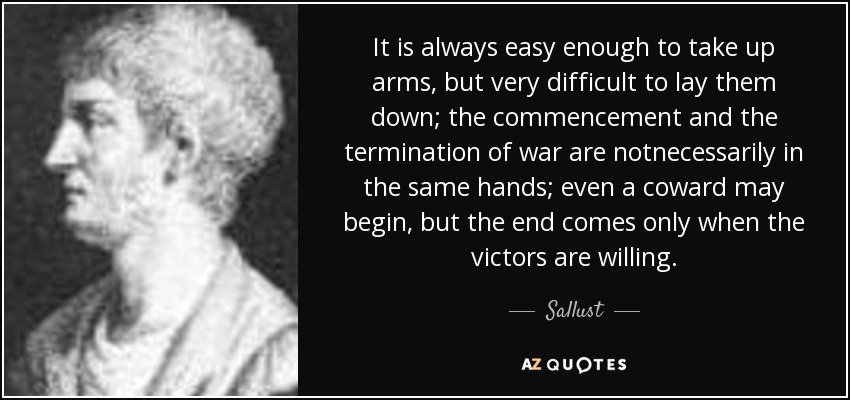It is always easy enough to take up arms, but very difficult to lay them down; the commencement and the termination of war are notnecessarily in the same hands; even a coward may begin, but the end comes only when the victors are willing. - Sallust