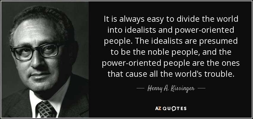 It is always easy to divide the world into idealists and power-oriented people. The idealists are presumed to be the noble people, and the power-oriented people are the ones that cause all the world's trouble. - Henry A. Kissinger