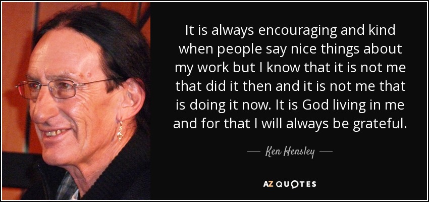 It is always encouraging and kind when people say nice things about my work but I know that it is not me that did it then and it is not me that is doing it now. It is God living in me and for that I will always be grateful. - Ken Hensley