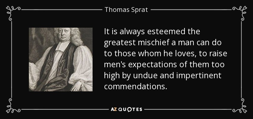 It is always esteemed the greatest mischief a man can do to those whom he loves, to raise men's expectations of them too high by undue and impertinent commendations. - Thomas Sprat