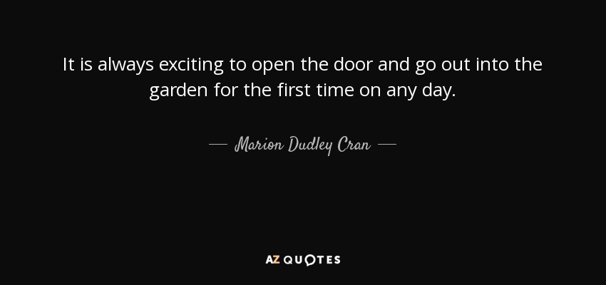 It is always exciting to open the door and go out into the garden for the first time on any day. - Marion Dudley Cran