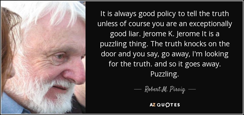 It is always good policy to tell the truth unless of course you are an exceptionally good liar. Jerome K. Jerome It is a puzzling thing. The truth knocks on the door and you say, go away, I'm looking for the truth. and so it goes away. Puzzling. - Robert M. Pirsig