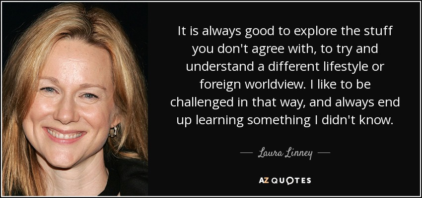 It is always good to explore the stuff you don't agree with, to try and understand a different lifestyle or foreign worldview. I like to be challenged in that way, and always end up learning something I didn't know. - Laura Linney