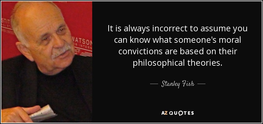 It is always incorrect to assume you can know what someone's moral convictions are based on their philosophical theories. - Stanley Fish