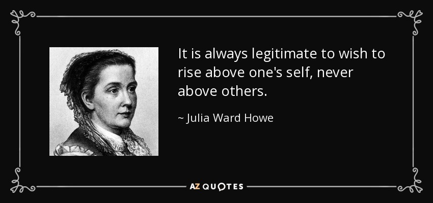 It is always legitimate to wish to rise above one's self, never above others. - Julia Ward Howe