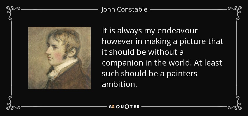 It is always my endeavour however in making a picture that it should be without a companion in the world. At least such should be a painters ambition. - John Constable